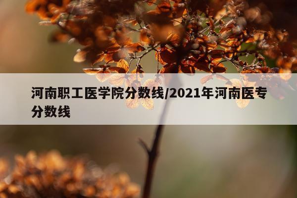 河南职工医学院分数线/2021年河南医专分数线