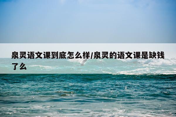 泉灵语文课到底怎么样/泉灵的语文课是缺钱了么