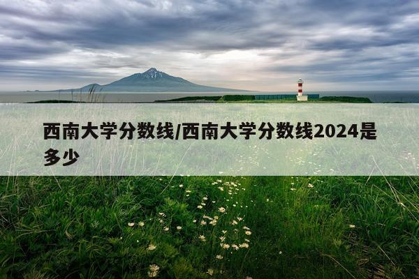 西南大学分数线/西南大学分数线2024是多少