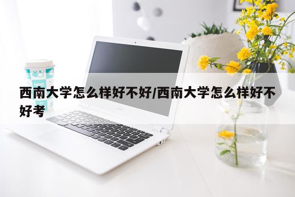 西南大学怎么样好不好/西南大学怎么样好不好考