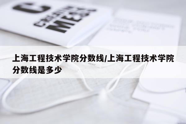 上海工程技术学院分数线/上海工程技术学院分数线是多少