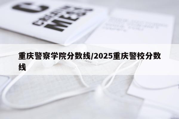 重庆警察学院分数线/2025重庆警校分数线