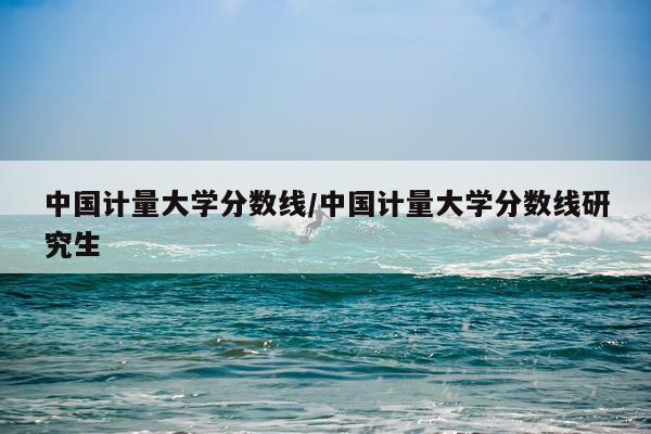 中国计量大学分数线/中国计量大学分数线研究生