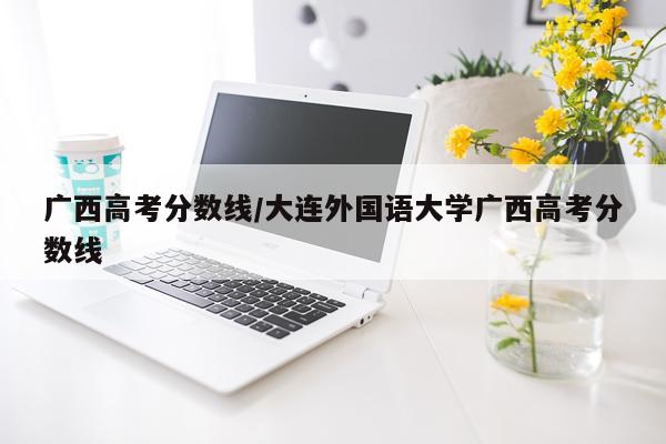 广西高考分数线/大连外国语大学广西高考分数线